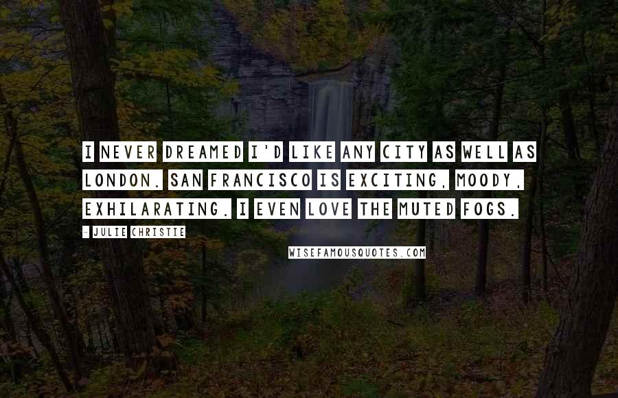 Julie Christie Quotes: I never dreamed I'd like any city as well as London. San Francisco is exciting, moody, exhilarating. I even love the muted fogs.