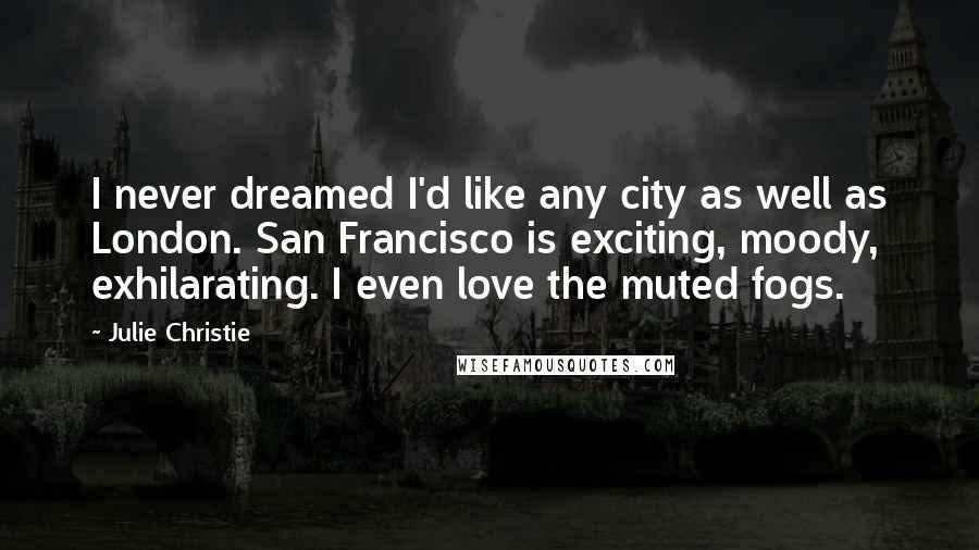 Julie Christie Quotes: I never dreamed I'd like any city as well as London. San Francisco is exciting, moody, exhilarating. I even love the muted fogs.