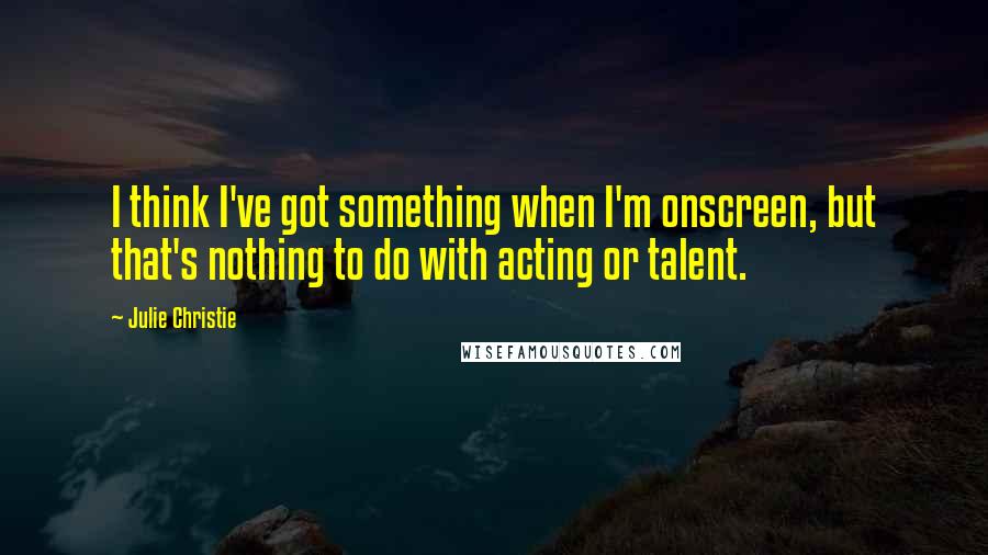 Julie Christie Quotes: I think I've got something when I'm onscreen, but that's nothing to do with acting or talent.