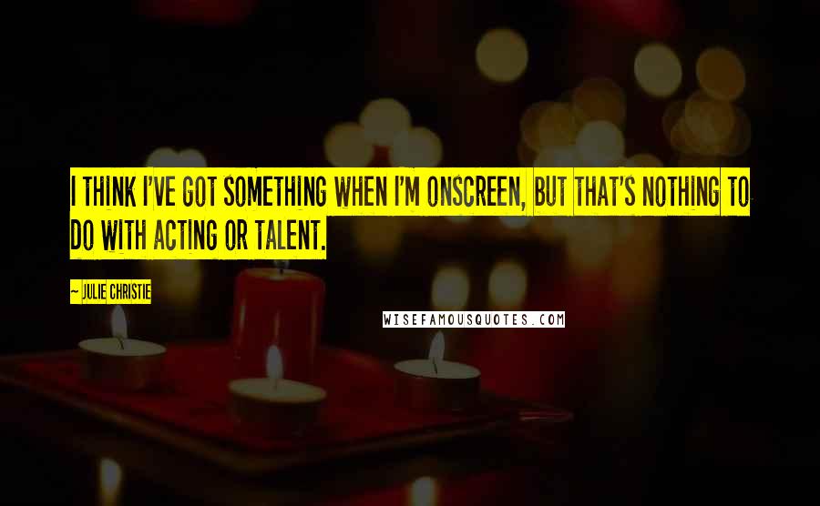 Julie Christie Quotes: I think I've got something when I'm onscreen, but that's nothing to do with acting or talent.