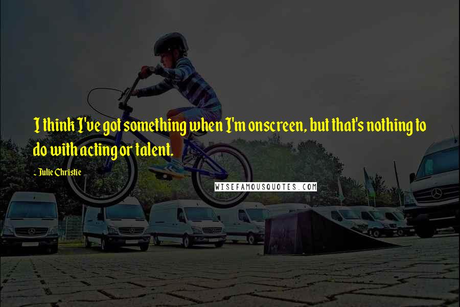 Julie Christie Quotes: I think I've got something when I'm onscreen, but that's nothing to do with acting or talent.