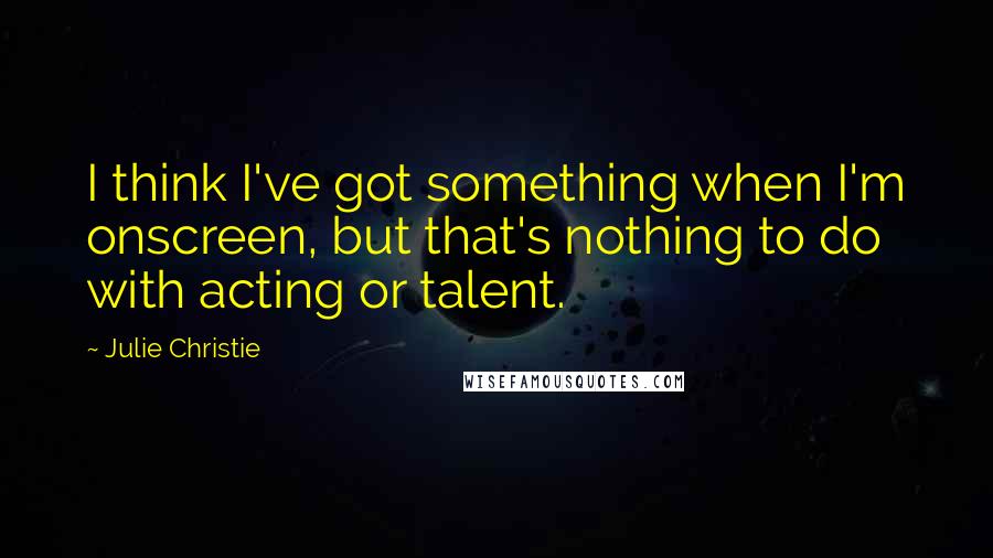 Julie Christie Quotes: I think I've got something when I'm onscreen, but that's nothing to do with acting or talent.