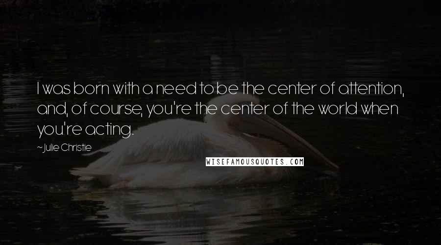 Julie Christie Quotes: I was born with a need to be the center of attention, and, of course, you're the center of the world when you're acting.