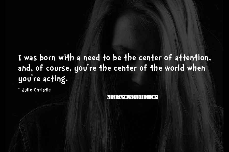 Julie Christie Quotes: I was born with a need to be the center of attention, and, of course, you're the center of the world when you're acting.