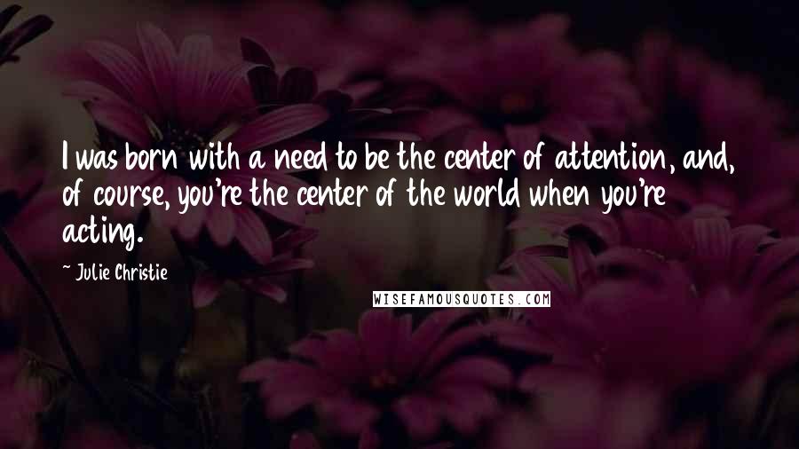 Julie Christie Quotes: I was born with a need to be the center of attention, and, of course, you're the center of the world when you're acting.