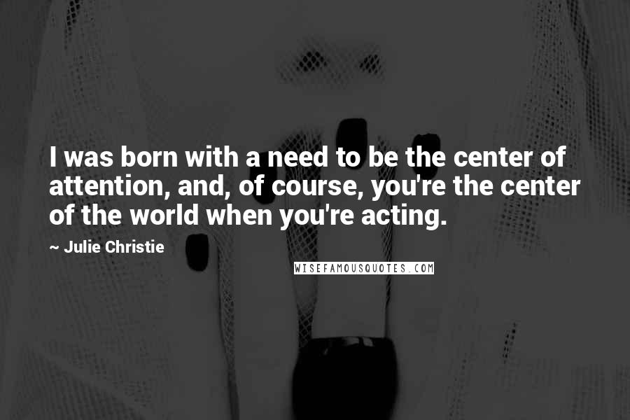 Julie Christie Quotes: I was born with a need to be the center of attention, and, of course, you're the center of the world when you're acting.