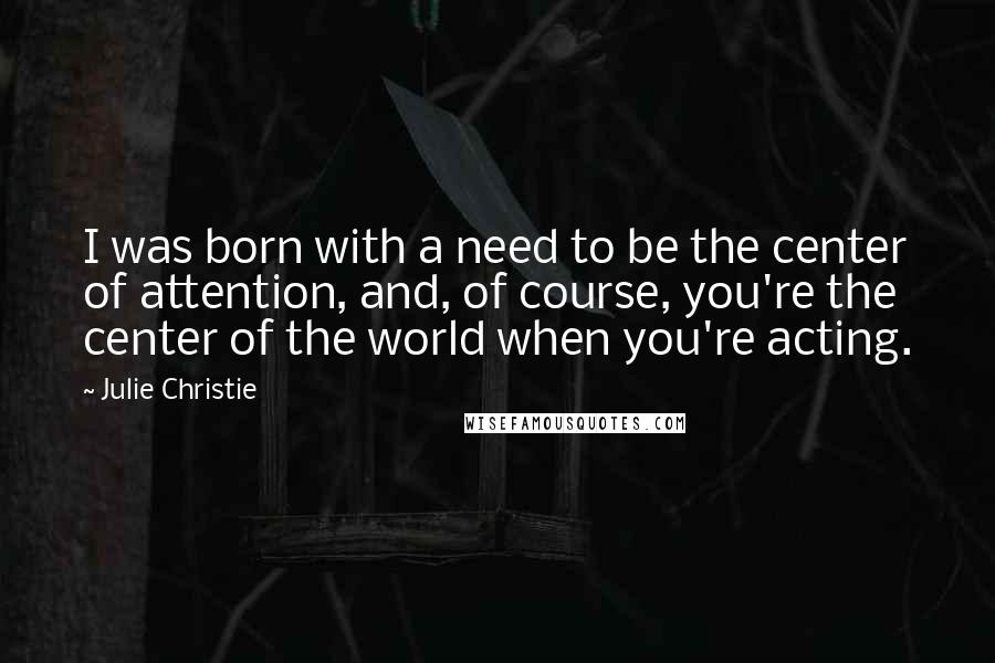 Julie Christie Quotes: I was born with a need to be the center of attention, and, of course, you're the center of the world when you're acting.