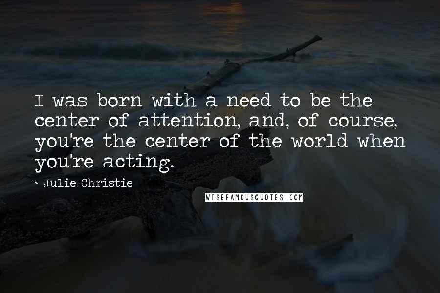 Julie Christie Quotes: I was born with a need to be the center of attention, and, of course, you're the center of the world when you're acting.