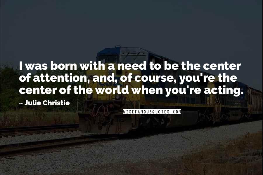 Julie Christie Quotes: I was born with a need to be the center of attention, and, of course, you're the center of the world when you're acting.