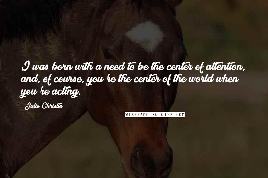 Julie Christie Quotes: I was born with a need to be the center of attention, and, of course, you're the center of the world when you're acting.