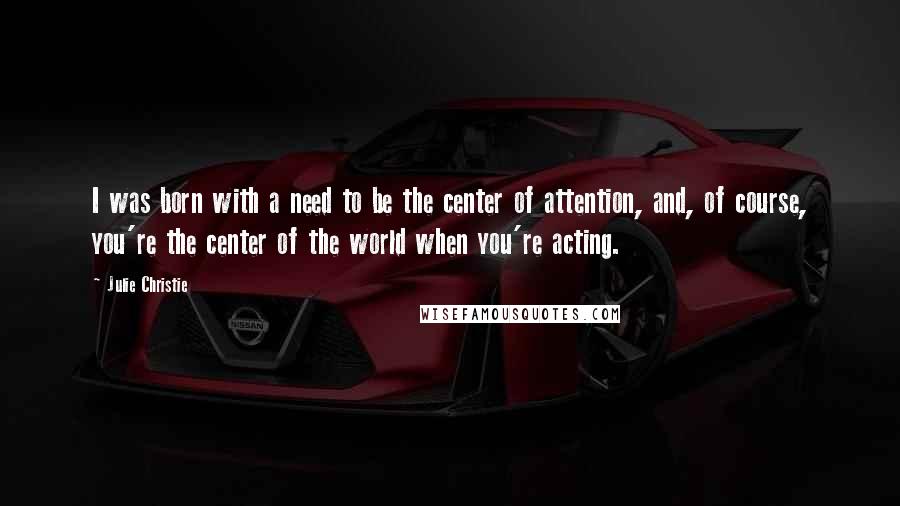 Julie Christie Quotes: I was born with a need to be the center of attention, and, of course, you're the center of the world when you're acting.