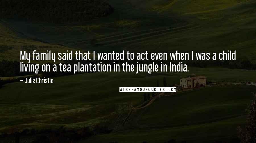 Julie Christie Quotes: My family said that I wanted to act even when I was a child living on a tea plantation in the jungle in India.