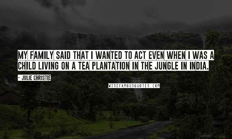 Julie Christie Quotes: My family said that I wanted to act even when I was a child living on a tea plantation in the jungle in India.