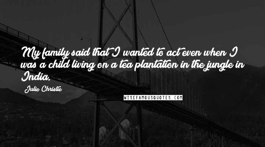 Julie Christie Quotes: My family said that I wanted to act even when I was a child living on a tea plantation in the jungle in India.