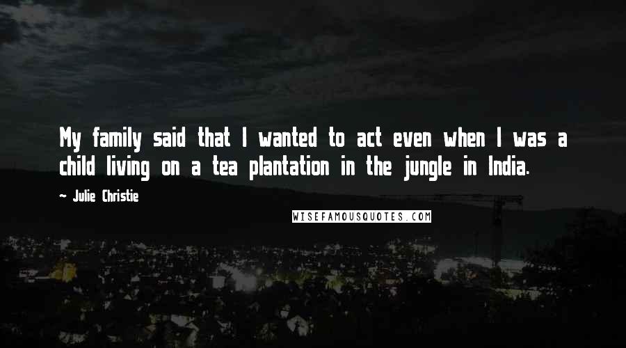 Julie Christie Quotes: My family said that I wanted to act even when I was a child living on a tea plantation in the jungle in India.