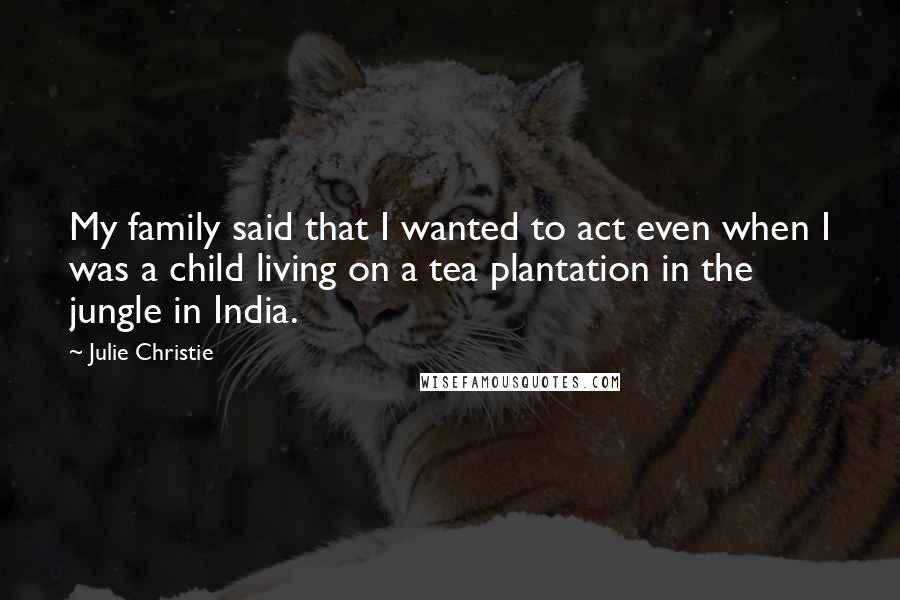 Julie Christie Quotes: My family said that I wanted to act even when I was a child living on a tea plantation in the jungle in India.