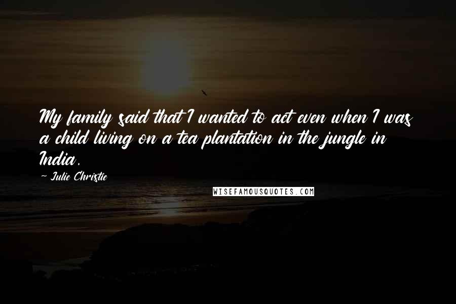 Julie Christie Quotes: My family said that I wanted to act even when I was a child living on a tea plantation in the jungle in India.