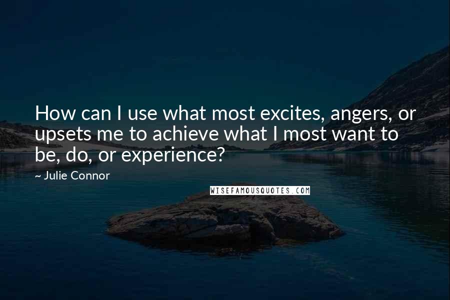 Julie Connor Quotes: How can I use what most excites, angers, or upsets me to achieve what I most want to be, do, or experience?