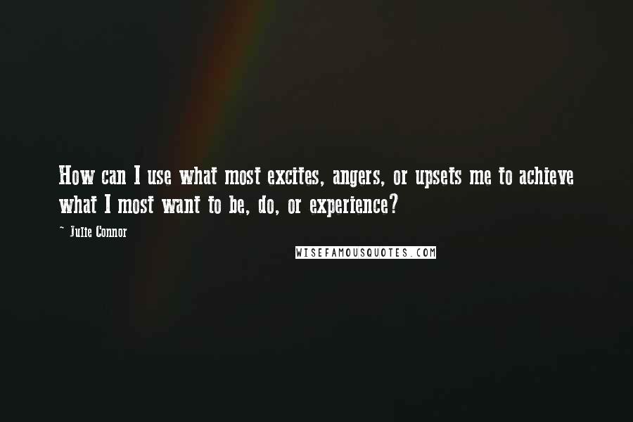 Julie Connor Quotes: How can I use what most excites, angers, or upsets me to achieve what I most want to be, do, or experience?