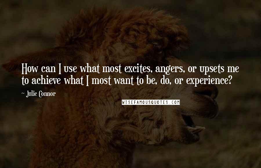 Julie Connor Quotes: How can I use what most excites, angers, or upsets me to achieve what I most want to be, do, or experience?