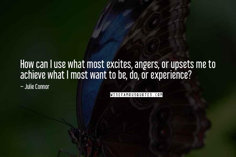 Julie Connor Quotes: How can I use what most excites, angers, or upsets me to achieve what I most want to be, do, or experience?