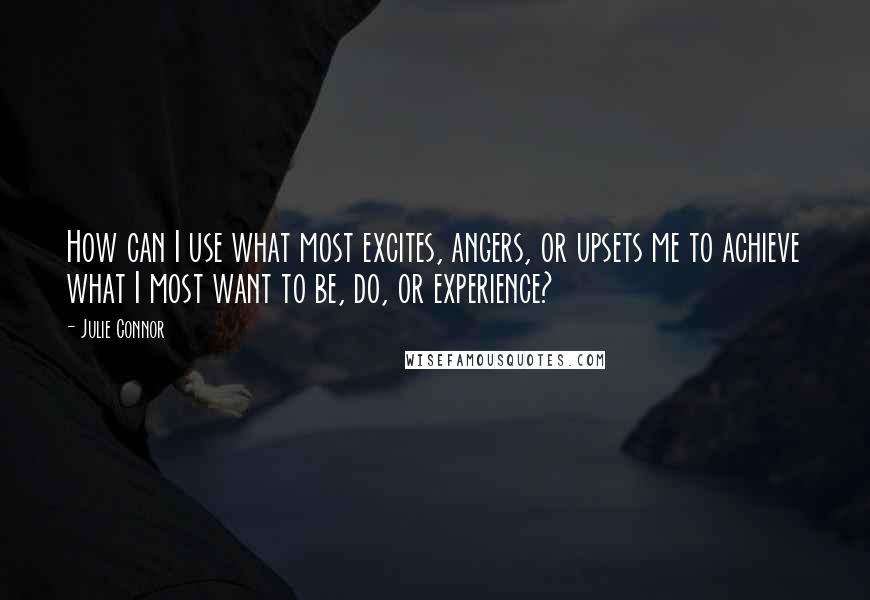 Julie Connor Quotes: How can I use what most excites, angers, or upsets me to achieve what I most want to be, do, or experience?