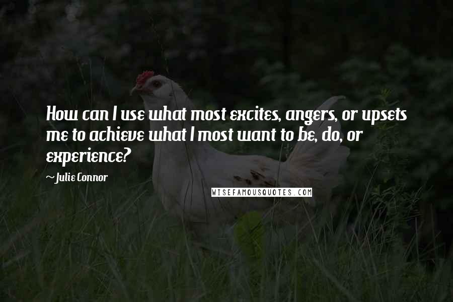 Julie Connor Quotes: How can I use what most excites, angers, or upsets me to achieve what I most want to be, do, or experience?