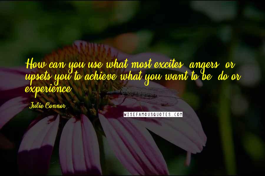 Julie Connor Quotes: How can you use what most excites, angers, or upsets you to achieve what you want to be, do or experience?
