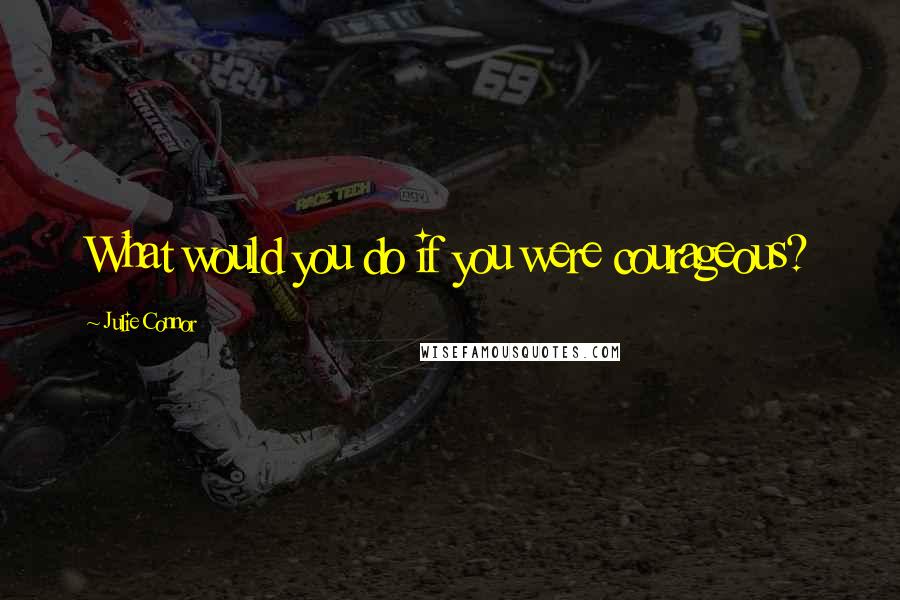 Julie Connor Quotes: What would you do if you were courageous?