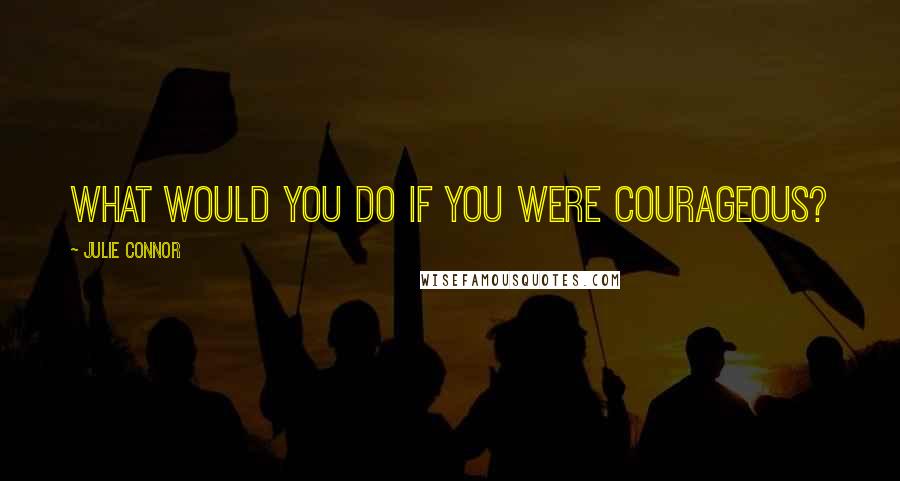 Julie Connor Quotes: What would you do if you were courageous?
