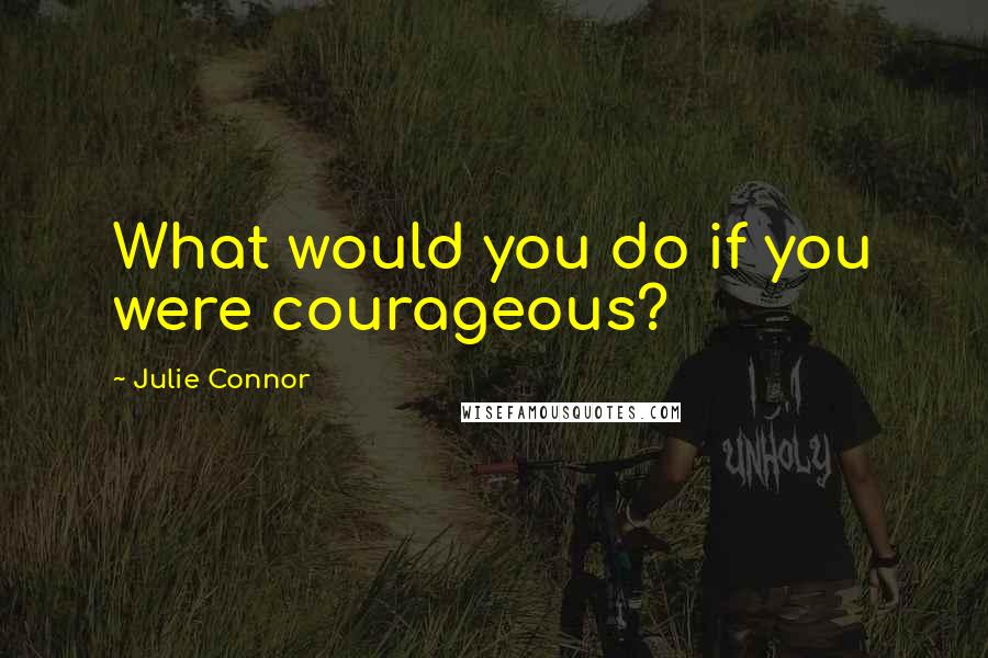 Julie Connor Quotes: What would you do if you were courageous?