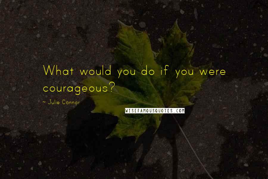 Julie Connor Quotes: What would you do if you were courageous?