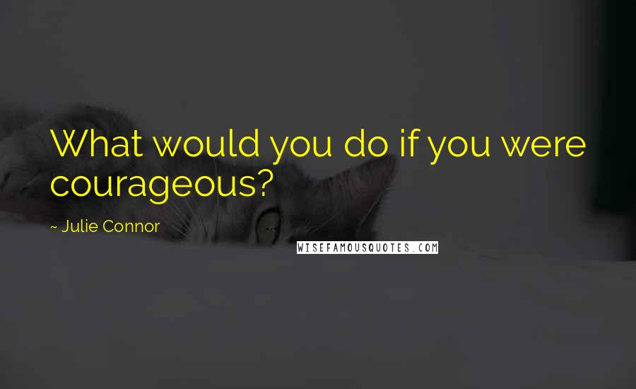 Julie Connor Quotes: What would you do if you were courageous?
