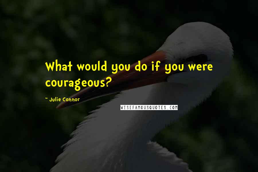 Julie Connor Quotes: What would you do if you were courageous?
