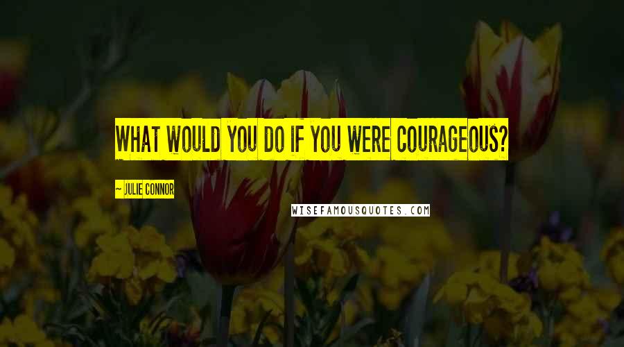 Julie Connor Quotes: What would you do if you were courageous?