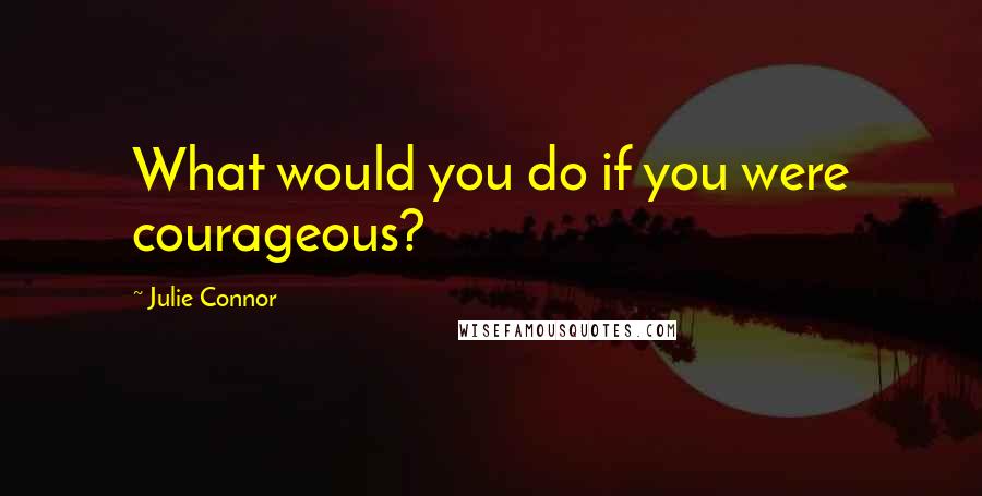 Julie Connor Quotes: What would you do if you were courageous?