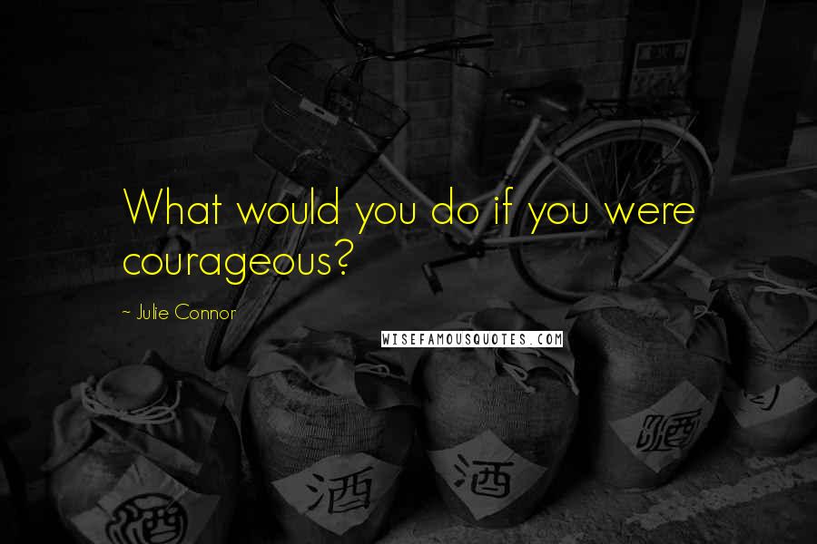 Julie Connor Quotes: What would you do if you were courageous?