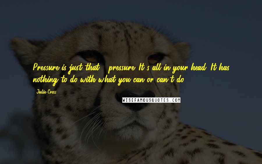 Julie Cross Quotes: Pressure is just that - pressure. It's all in your head. It has nothing to do with what you can or can't do.
