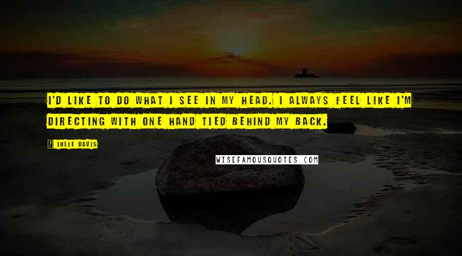 Julie Davis Quotes: I'd like to do what I see in my head. I always feel like I'm directing with one hand tied behind my back.