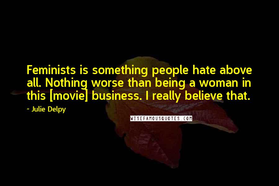 Julie Delpy Quotes: Feminists is something people hate above all. Nothing worse than being a woman in this [movie] business. I really believe that.