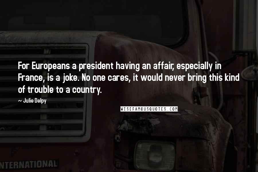 Julie Delpy Quotes: For Europeans a president having an affair, especially in France, is a joke. No one cares, it would never bring this kind of trouble to a country.