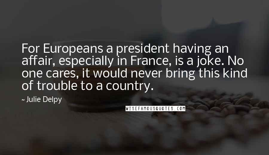 Julie Delpy Quotes: For Europeans a president having an affair, especially in France, is a joke. No one cares, it would never bring this kind of trouble to a country.