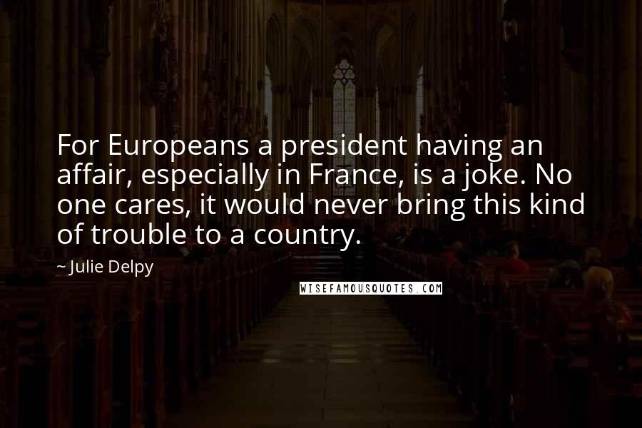 Julie Delpy Quotes: For Europeans a president having an affair, especially in France, is a joke. No one cares, it would never bring this kind of trouble to a country.