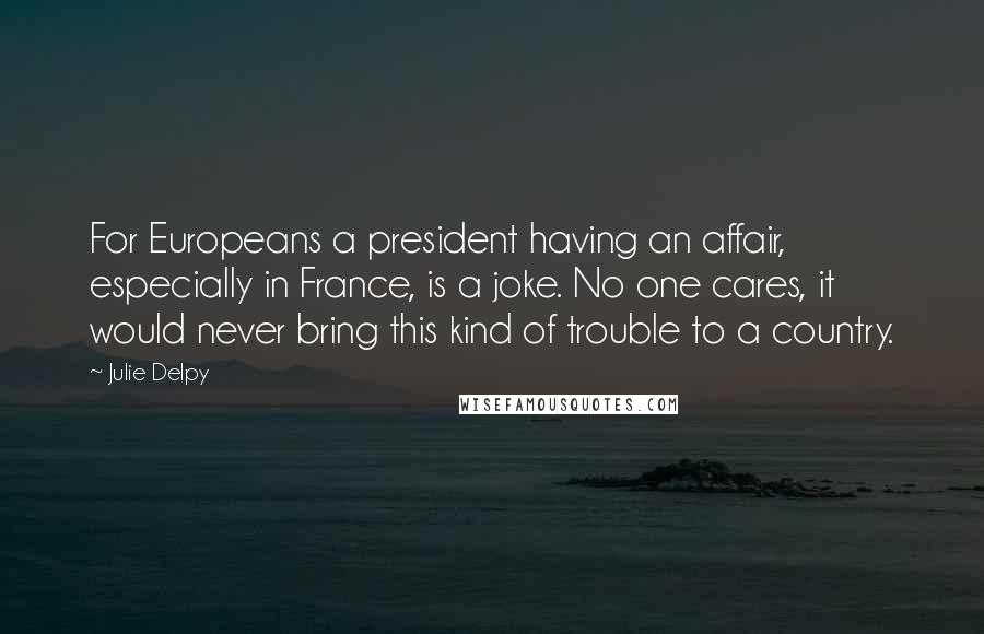 Julie Delpy Quotes: For Europeans a president having an affair, especially in France, is a joke. No one cares, it would never bring this kind of trouble to a country.