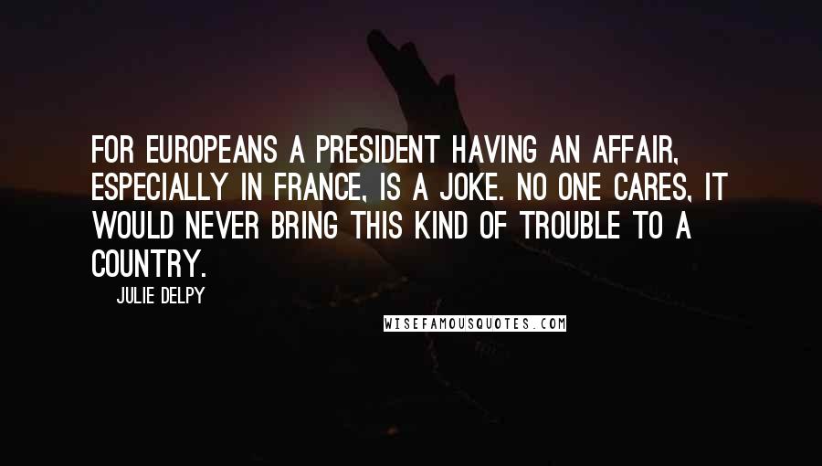 Julie Delpy Quotes: For Europeans a president having an affair, especially in France, is a joke. No one cares, it would never bring this kind of trouble to a country.