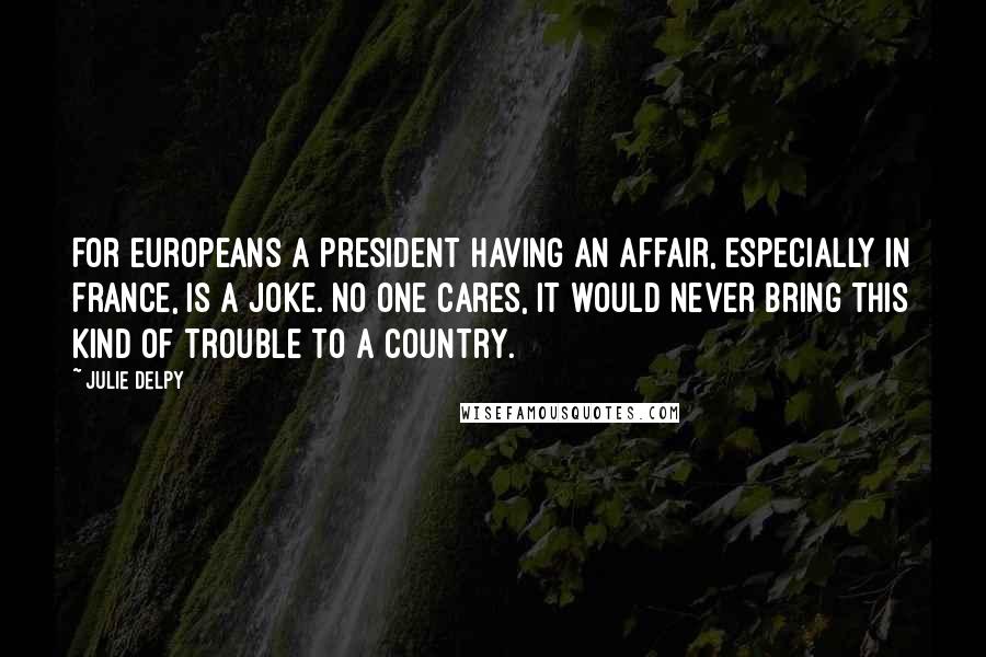 Julie Delpy Quotes: For Europeans a president having an affair, especially in France, is a joke. No one cares, it would never bring this kind of trouble to a country.