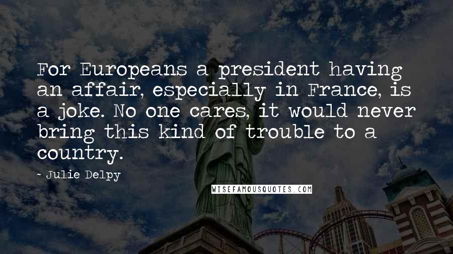 Julie Delpy Quotes: For Europeans a president having an affair, especially in France, is a joke. No one cares, it would never bring this kind of trouble to a country.