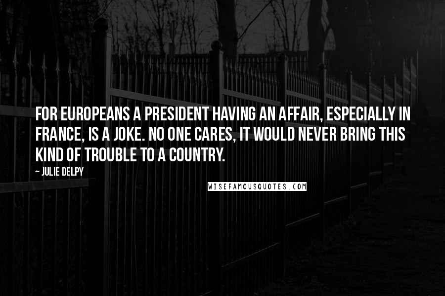 Julie Delpy Quotes: For Europeans a president having an affair, especially in France, is a joke. No one cares, it would never bring this kind of trouble to a country.