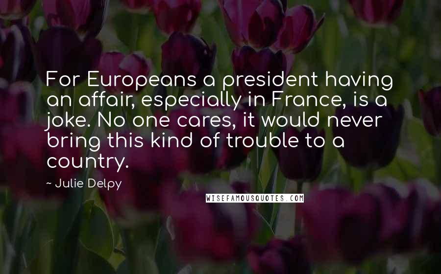 Julie Delpy Quotes: For Europeans a president having an affair, especially in France, is a joke. No one cares, it would never bring this kind of trouble to a country.