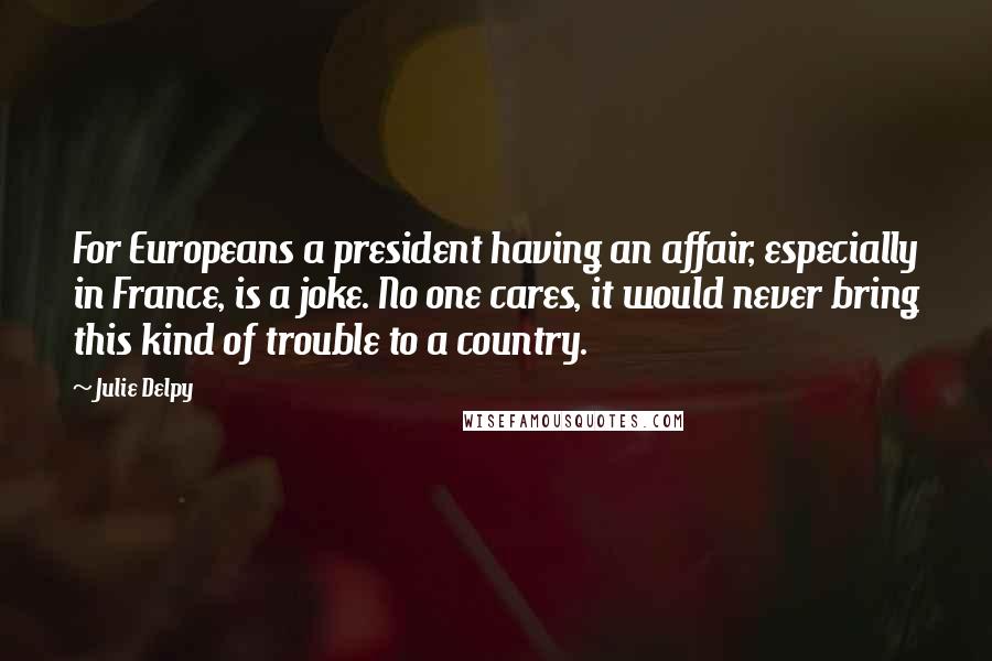 Julie Delpy Quotes: For Europeans a president having an affair, especially in France, is a joke. No one cares, it would never bring this kind of trouble to a country.